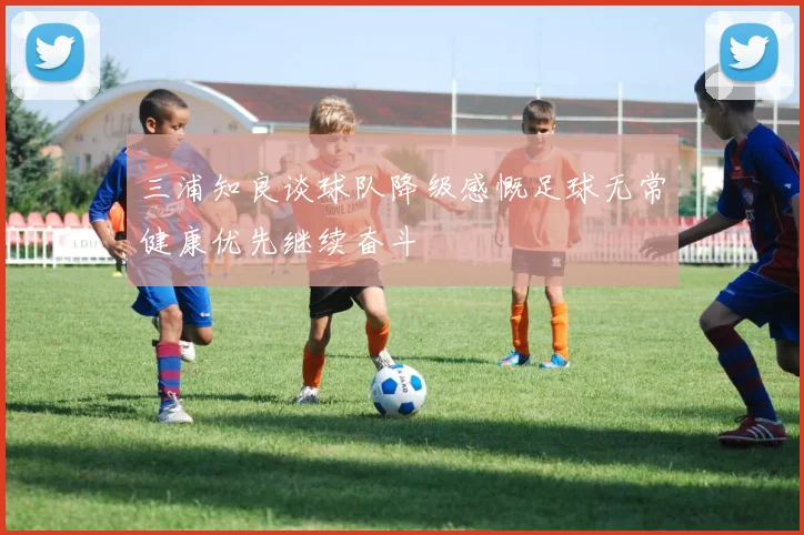 三浦知良谈球队降级感慨足球无常健康优先继续奋斗