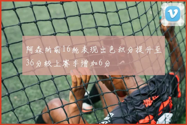 阿森纳前16轮表现出色积分提升至36分较上赛季增加6分