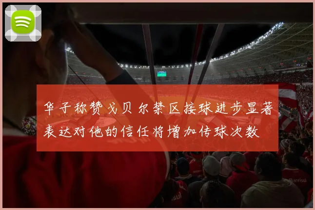 华子称赞戈贝尔禁区接球进步显著表达对他的信任将增加传球次数