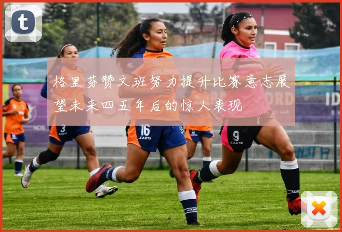 格里芬赞文班努力提升比赛意志展望未来四五年后的惊人表现
