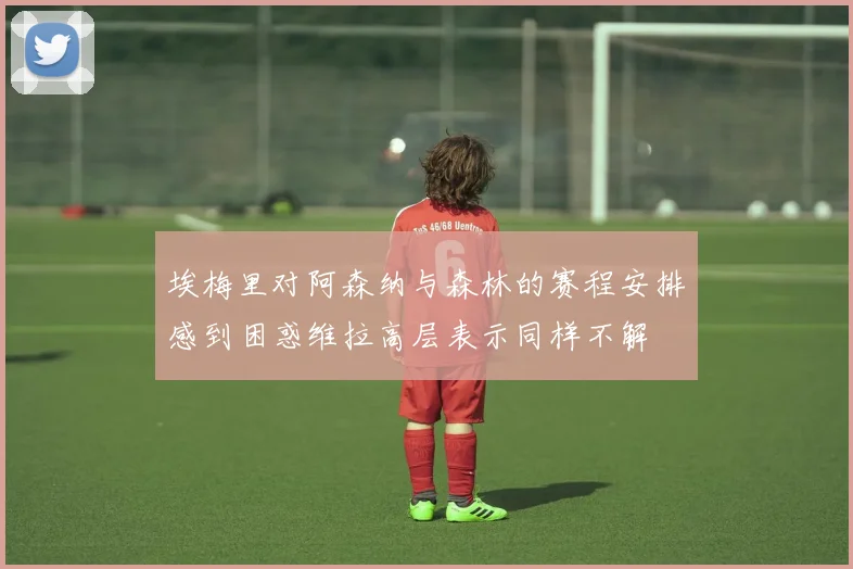 埃梅里对阿森纳与森林的赛程安排感到困惑维拉高层表示同样不解