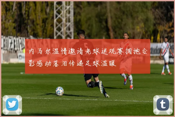 内马尔温情邀请老球迷观赛拥抱合影感动落泪传递足球温暖