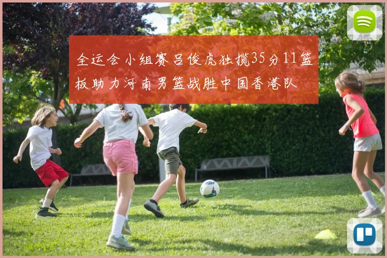 全运会小组赛吕俊虎独揽35分11篮板助力河南男篮战胜中国香港队