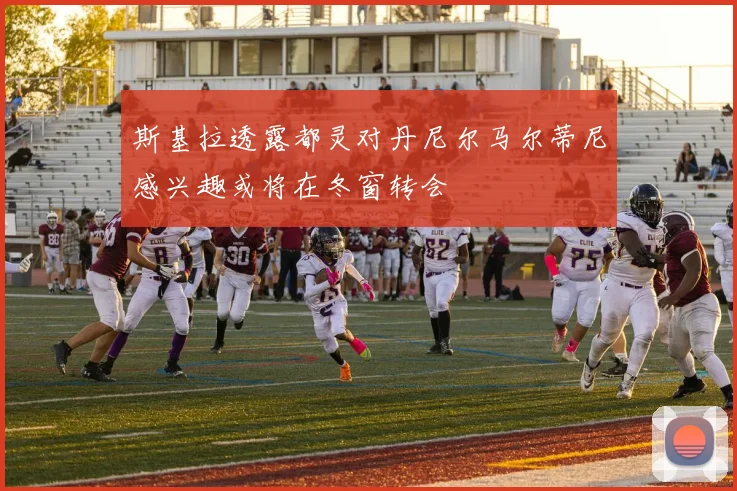 斯基拉透露都灵对丹尼尔马尔蒂尼感兴趣或将在冬窗转会