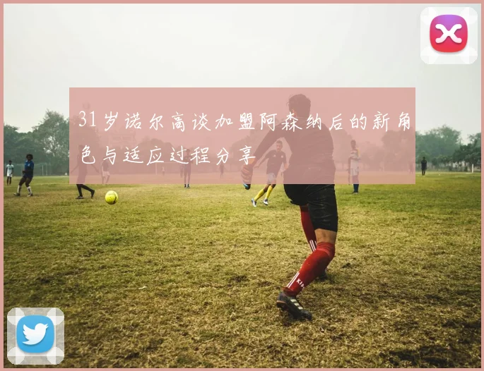 31岁诺尔高谈加盟阿森纳后的新角色与适应过程分享