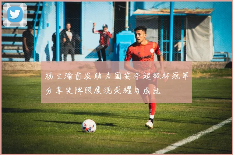 杨立瑜首发助力国安夺超级杯冠军分享奖牌照展现荣耀与成就