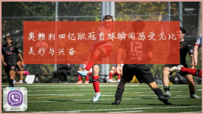 奥赖利回忆欧冠首球瞬间感受无比美妙与兴奋
