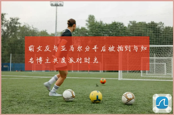 前女友与亚马尔分手后被拍到与知名博主共度派对时光