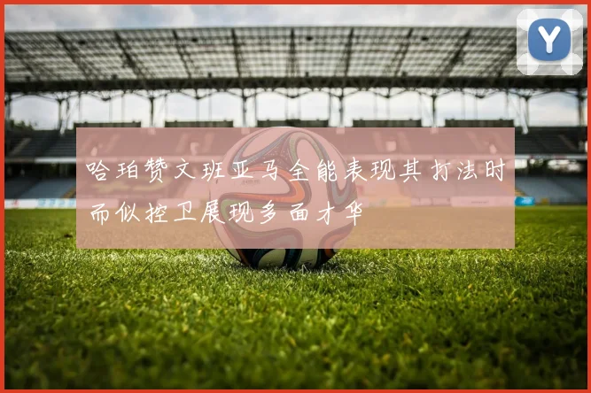 哈珀赞文班亚马全能表现其打法时而似控卫展现多面才华