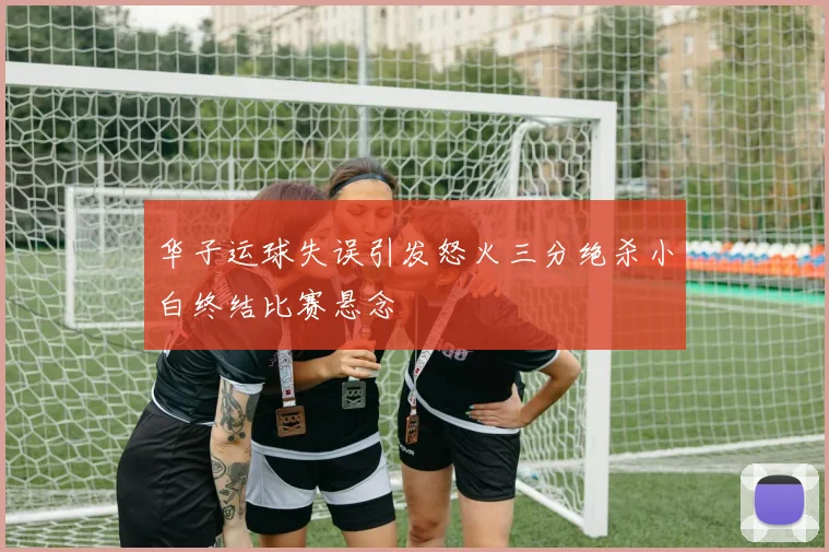 华子运球失误引发怒火三分绝杀小白终结比赛悬念