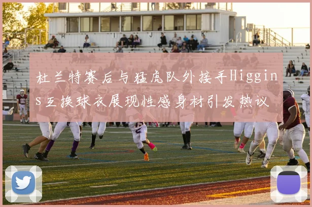 杜兰特赛后与猛虎队外接手Higgins互换球衣展现性感身材引发热议