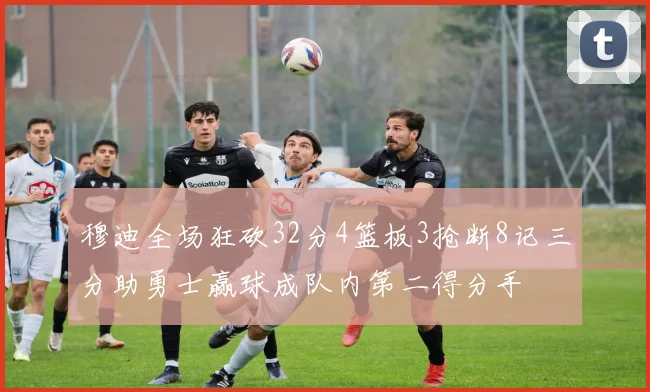 穆迪全场狂砍32分4篮板3抢断8记三分助勇士赢球成队内第二得分手