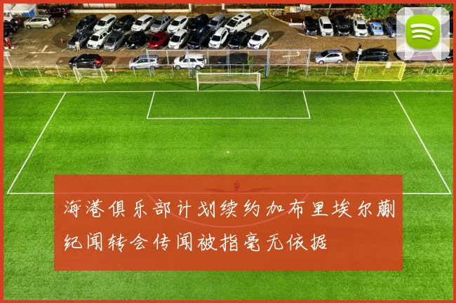 海港俱乐部计划续约加布里埃尔蒯纪闻转会传闻被指毫无依据