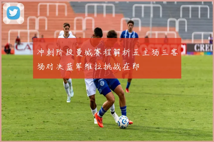 冲刺阶段曼城赛程解析五主场三客场对决蓝军维拉挑战在即