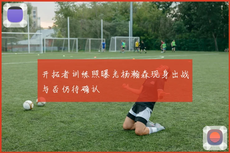 开拓者训练照曝光杨瀚森现身出战与否仍待确认