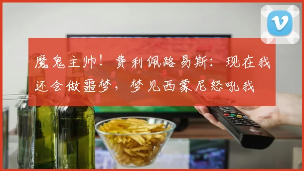 魔鬼主帅！费利佩路易斯：现在我还会做噩梦，梦见西蒙尼怒吼我
