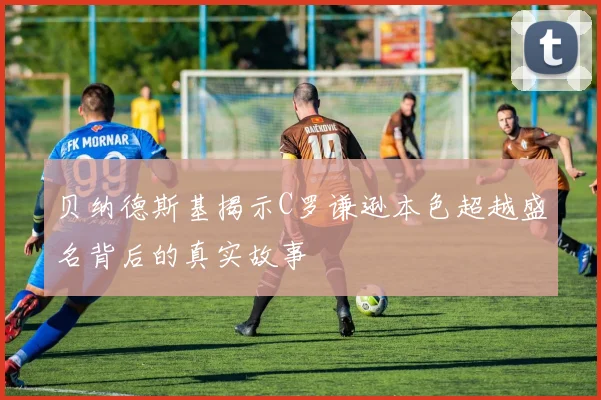 贝纳德斯基揭示C罗谦逊本色超越盛名背后的真实故事