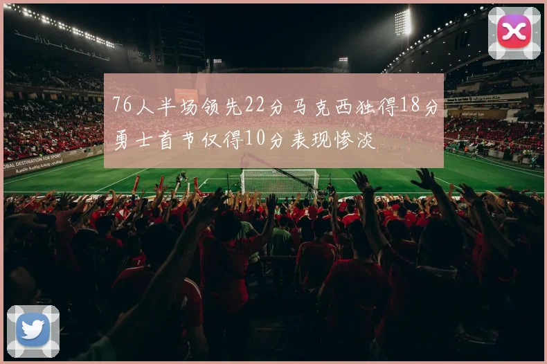 76人半场领先22分马克西独得18分勇士首节仅得10分表现惨淡