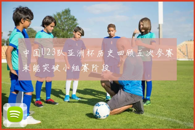 中国U23队亚洲杯历史回顾五次参赛未能突破小组赛阶段