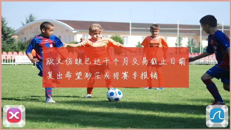欧文伤缺已达十个月交易截止日前复出希望渺茫或将赛季报销