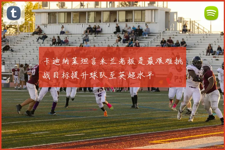 卡迪纳莱坦言米兰老板是最艰难挑战目标提升球队至英超水平