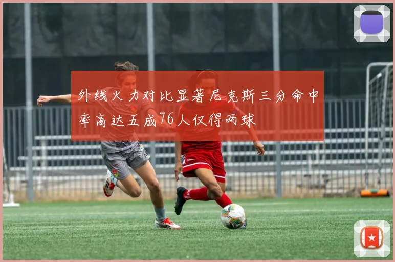 外线火力对比显著尼克斯三分命中率高达五成76人仅得两球
