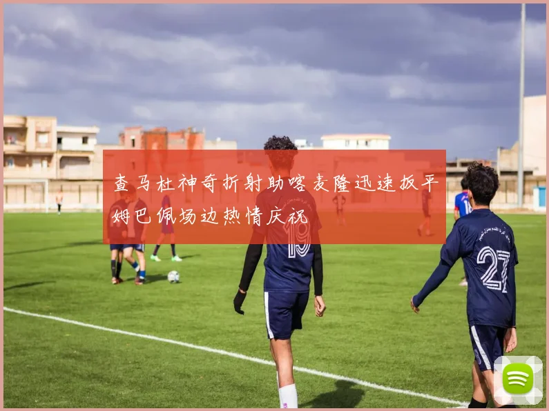 查马杜神奇折射助喀麦隆迅速扳平姆巴佩场边热情庆祝