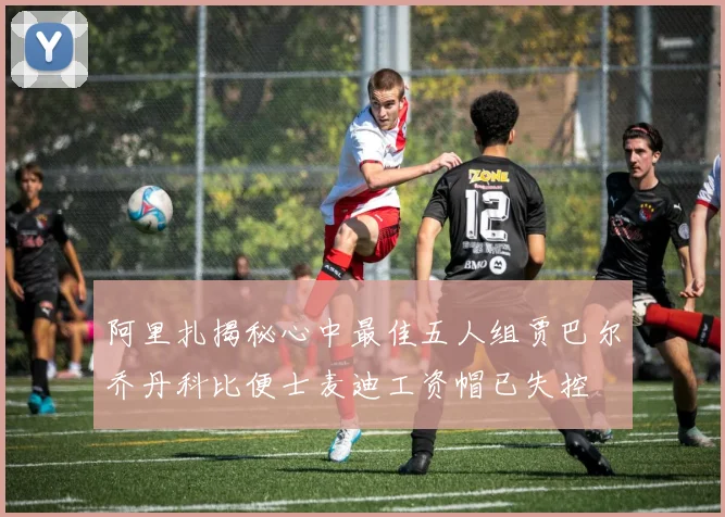 阿里扎揭秘心中最佳五人组贾巴尔乔丹科比便士麦迪工资帽已失控