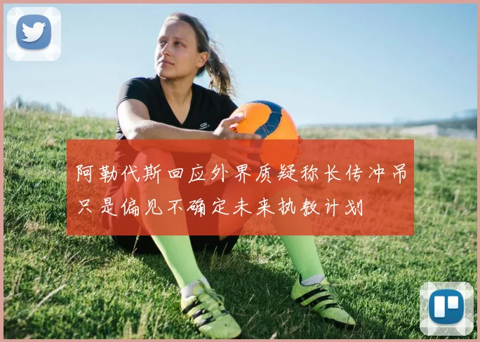 阿勒代斯回应外界质疑称长传冲吊只是偏见不确定未来执教计划