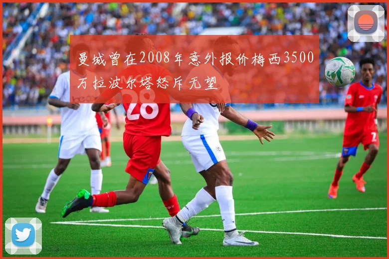 曼城曾在2008年意外报价梅西3500万拉波尔塔怒斥无望