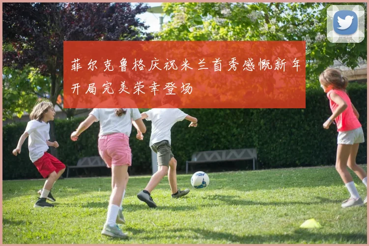 菲尔克鲁格庆祝米兰首秀感慨新年开局完美荣幸登场