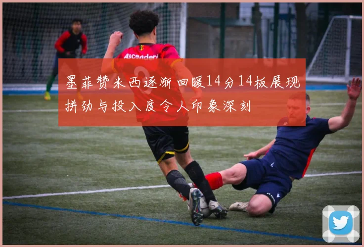 墨菲赞米西逐渐回暖14分14板展现拼劲与投入度令人印象深刻