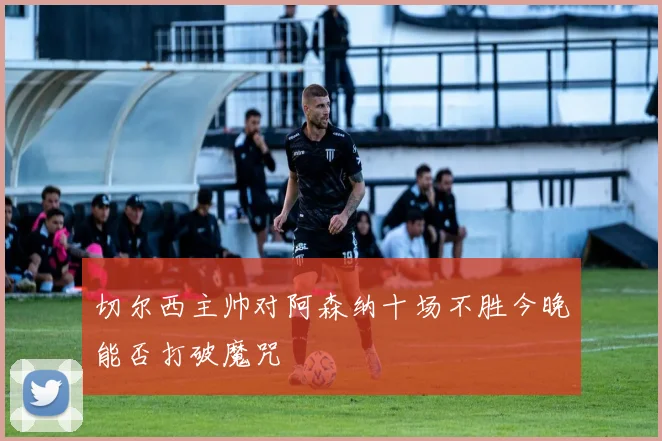 切尔西主帅对阿森纳十场不胜今晚能否打破魔咒
